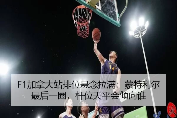 F1加拿大站排位悬念拉满：蒙特利尔最后一圈，杆位天平会倾向谁