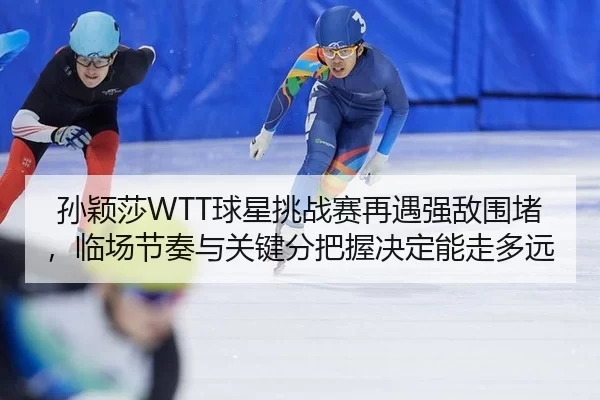 孙颖莎WTT球星挑战赛再遇强敌围堵，临场节奏与关键分把握决定能走多远