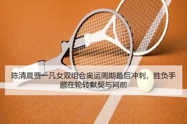 陈清晨贾一凡女双组合奥运周期最后冲刺，胜负手藏在轮转默契与网前